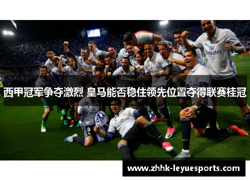 西甲冠军争夺激烈 皇马能否稳住领先位置夺得联赛桂冠