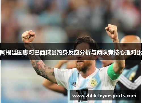 阿根廷国脚对巴西球员热身反应分析与两队竞技心理对比