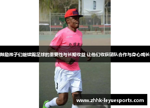 鼓励孩子们继续踢足球的重要性与长期收益 让他们收获团队合作与身心成长