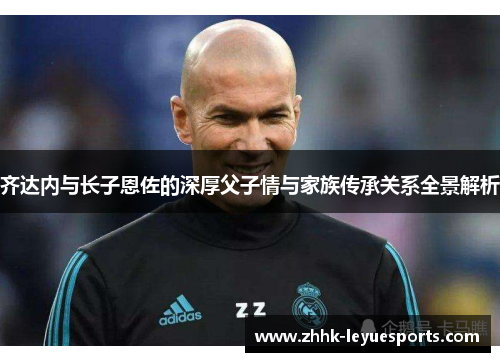 齐达内与长子恩佐的深厚父子情与家族传承关系全景解析