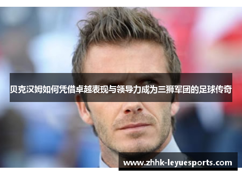 贝克汉姆如何凭借卓越表现与领导力成为三狮军团的足球传奇