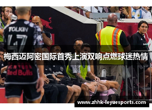 梅西迈阿密国际首秀上演双响点燃球迷热情