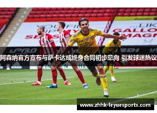 阿森纳官方宣布与萨卡达成终身合同初步意向 引发球迷热议