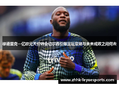 穆德里克一亿欧元天价转会切尔西引爆足坛豪赌与未来成败之问何去 穆德里克一亿欧元天价转会切尔西引爆足坛豪赌与未来成败之问何去